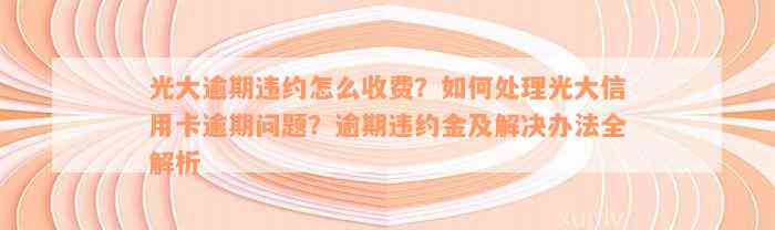 光大逾期违约怎么收费？如何处理光大信用卡逾期问题？逾期违约金及解决办法全解析