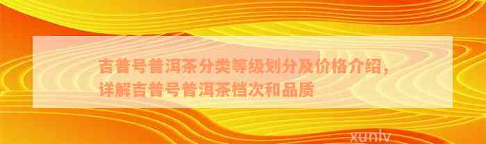 吉普号普洱茶分类等级划分及价格介绍，详解吉普号普洱茶档次和品质