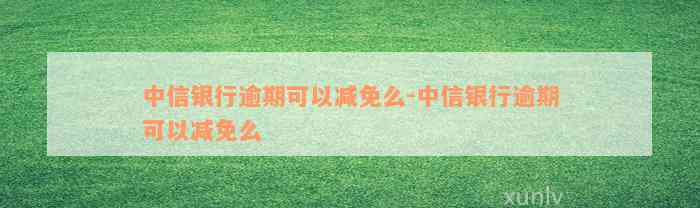 中信银行逾期可以减免么-中信银行逾期可以减免么