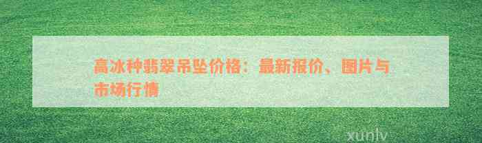 高冰种翡翠吊坠价格：最新报价、图片与市场行情