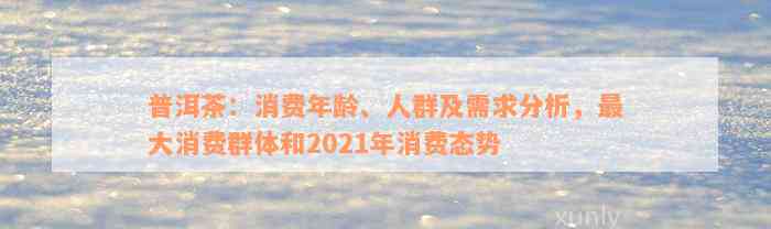 普洱茶：消费年龄、人群及需求分析，最大消费群体和2021年消费态势