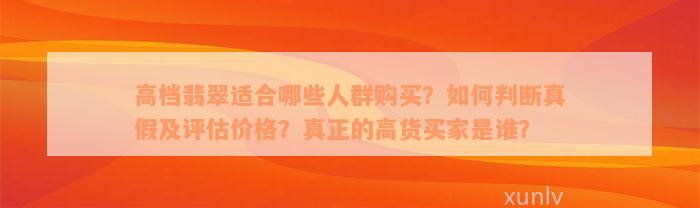 高档翡翠适合哪些人群购买？如何判断真假及评估价格？真正的高货买家是谁？