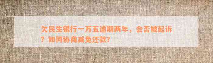 欠民生银行一万五逾期两年，会否被起诉？如何协商减免还款？