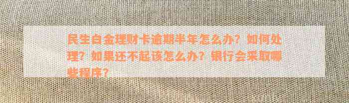 民生白金理财卡逾期半年怎么办？如何处理？如果还不起该怎么办？银行会采取哪些程序？