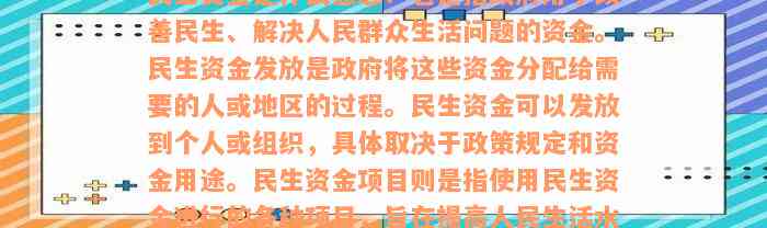 民生资金是什么意思？它是指政府用于改善民生、解决人民群众生活问题的资金。民生资金发放是政府将这些资金分配给需要的人或地区的过程。民生资金可以发放到个人或组织，具体取决于政策规定和资金用途。民生资金项目则是指使用民生资金进行的各种项目，旨在提高人民生活水平、促进社会公平和发展。