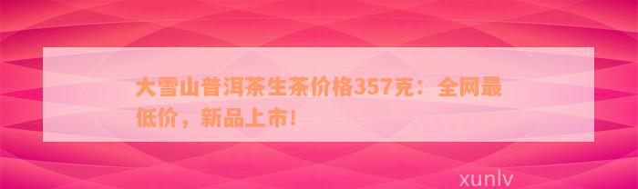 大雪山普洱茶生茶价格357克：全网最低价，新品上市！