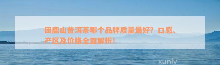 困鹿山普洱茶哪个品牌质量最好？口感、产区及价格全面解析！