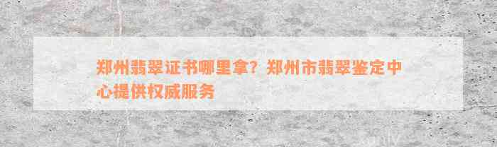 郑州翡翠证书哪里拿？郑州市翡翠鉴定中心提供权威服务