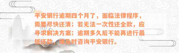 平安银行逾期四个月了，面临法律程序，需要尽快还清；若无法一次性还全款，应寻求解决方案；逾期多久后不能再进行最低还款，请及时咨询平安银行。