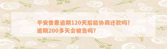 平安普惠逾期120天后能协商还款吗？逾期200多天会被告吗？