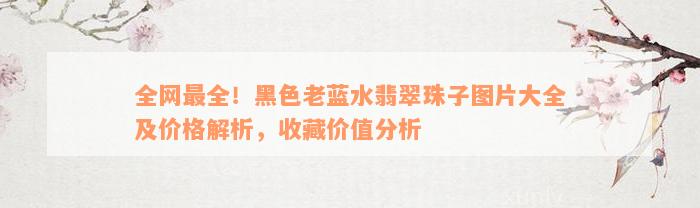 全网最全！黑色老蓝水翡翠珠子图片大全及价格解析，收藏价值分析