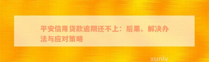 平安信用贷款逾期还不上：后果、解决办法与应对策略