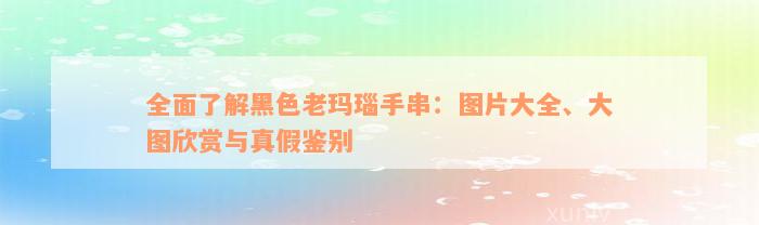 全面了解黑色老玛瑙手串：图片大全、大图欣赏与真假鉴别