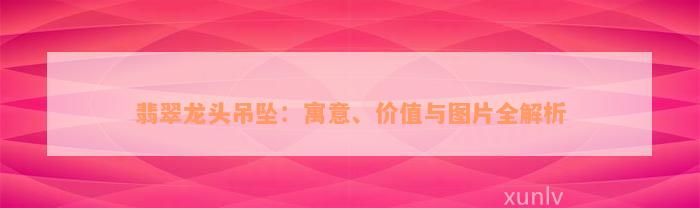 翡翠龙头吊坠：寓意、价值与图片全解析