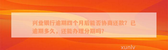 兴业银行逾期四个月后能否协商还款？已逾期多久，还能办理分期吗？