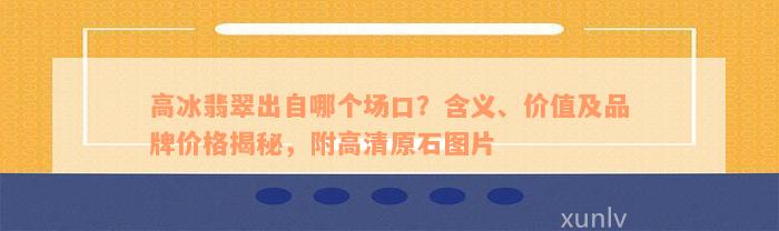 高冰翡翠出自哪个场口？含义、价值及品牌价格揭秘，附高清原石图片