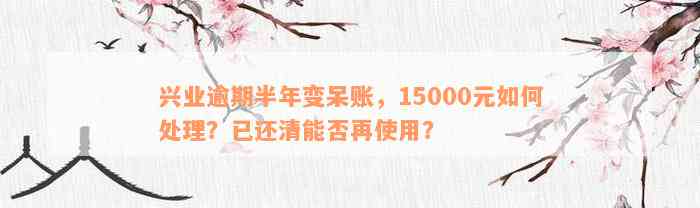 兴业逾期半年变呆账，15000元如何处理？已还清能否再使用？