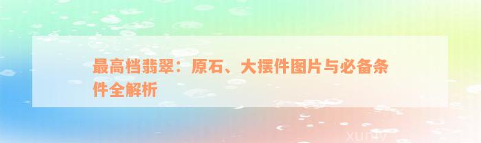 最高档翡翠：原石、大摆件图片与必备条件全解析