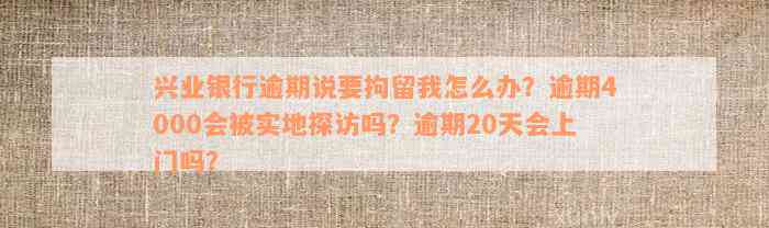 兴业银行逾期说要拘留我怎么办？逾期4000会被实地探访吗？逾期20天会上门吗？