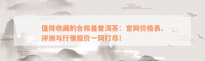 值得收藏的合和昌普洱茶：官网价格表、评测与行情报价一网打尽！