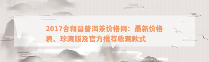 2017合和昌普洱茶价格网：最新价格表、珍藏版及官方推荐收藏款式