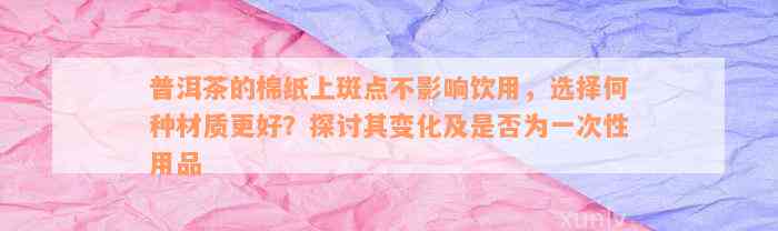 普洱茶的棉纸上斑点不影响饮用，选择何种材质更好？探讨其变化及是否为一次性用品