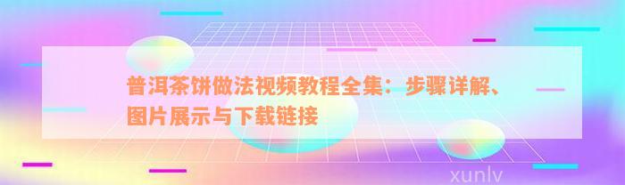 普洱茶饼做法视频教程全集：步骤详解、图片展示与下载链接