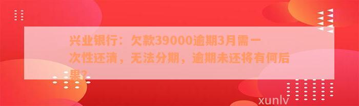 兴业银行：欠款39000逾期3月需一次性还清，无法分期，逾期未还将有何后果？