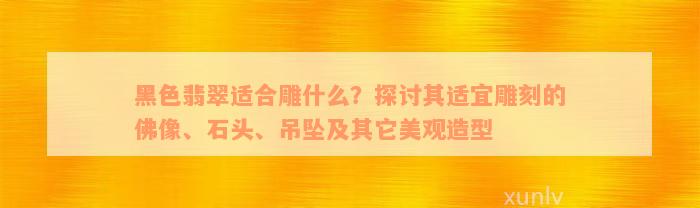 黑色翡翠适合雕什么？探讨其适宜雕刻的佛像、石头、吊坠及其它美观造型