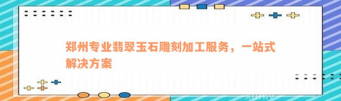 郑州专业翡翠玉石雕刻加工服务，一站式解决方案