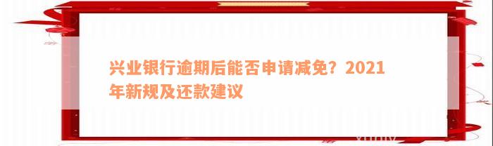 兴业银行逾期后能否申请减免？2021年新规及还款建议