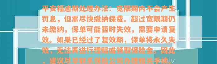 平安福逾期处理办法：宽限期内不会产生罚息，但需尽快缴纳保费。超过宽限期仍未缴纳，保单可能暂时失效，需要申请复效。如果已经过了复效期，保单将永久失效，无法再进行理赔或领取保险金。因此，建议尽早联系保险公司办理相关手续。