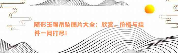 随形玉雕吊坠图片大全：欣赏、价格与挂件一网打尽！