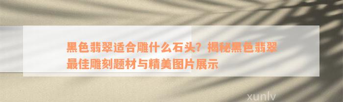 黑色翡翠适合雕什么石头？揭秘黑色翡翠最佳雕刻题材与精美图片展示