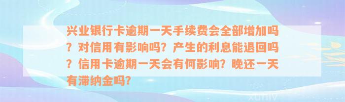 兴业银行卡逾期一天手续费会全部增加吗？对信用有影响吗？产生的利息能退回吗？信用卡逾期一天会有何影响？晚还一天有滞纳金吗？