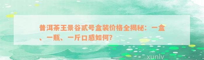 普洱茶王景谷贰号盒装价格全揭秘：一盒、一瓶、一斤口感如何？