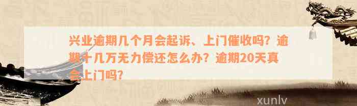 兴业逾期几个月会起诉、上门催收吗？逾期十几万无力偿还怎么办？逾期20天真会上门吗？