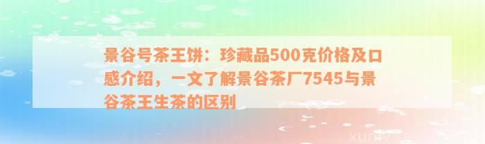 景谷号茶王饼：珍藏品500克价格及口感介绍，一文了解景谷茶厂7545与景谷茶王生茶的区别