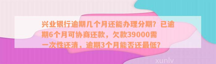 兴业银行逾期几个月还能办理分期？已逾期6个月可协商还款，欠款39000需一次性还清，逾期3个月能否还最低？