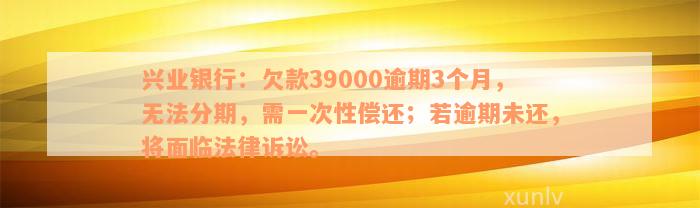 兴业银行：欠款39000逾期3个月，无法分期，需一次性偿还；若逾期未还，将面临法律诉讼。