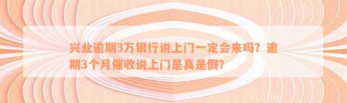 兴业逾期3万银行说上门一定会来吗？逾期3个月催收说上门是真是假？