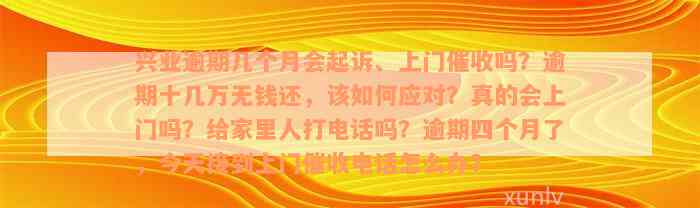 兴业逾期几个月会起诉、上门催收吗？逾期十几万无钱还，该如何应对？真的会上门吗？给家里人打电话吗？逾期四个月了，今天接到上门催收电话怎么办？