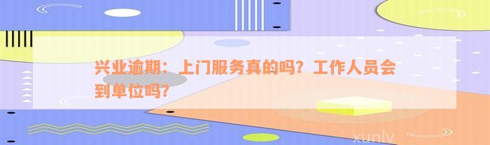 兴业逾期：上门服务真的吗？工作人员会到单位吗？