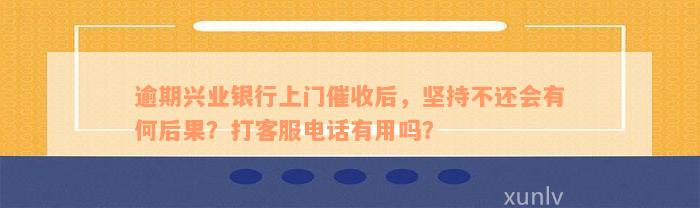 逾期兴业银行上门催收后，坚持不还会有何后果？打客服电话有用吗？