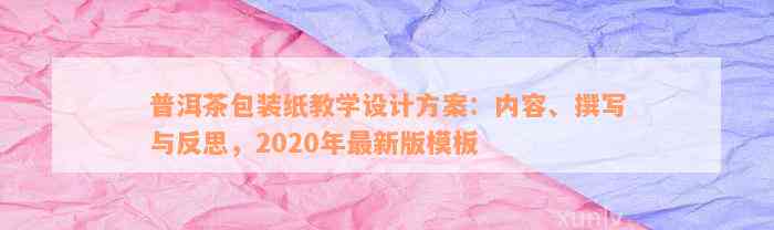 普洱茶包装纸教学设计方案：内容、撰写与反思，2020年最新版模板