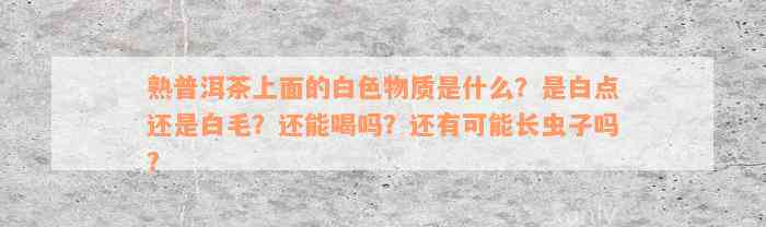 熟普洱茶上面的白色物质是什么？是白点还是白毛？还能喝吗？还有可能长虫子吗？