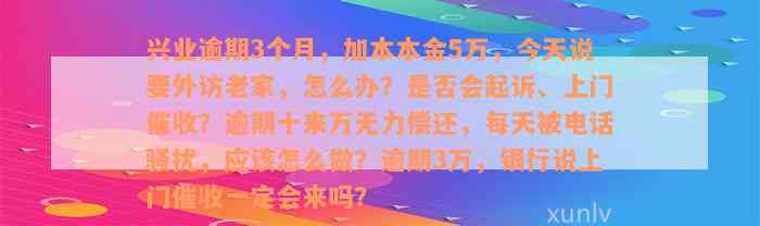 兴业逾期3个月，加本本金5万，今天说要外访老家，怎么办？是否会起诉、上门催收？逾期十来万无力偿还，每天被电话骚扰，应该怎么做？逾期3万，银行说上门催收一定会来吗？