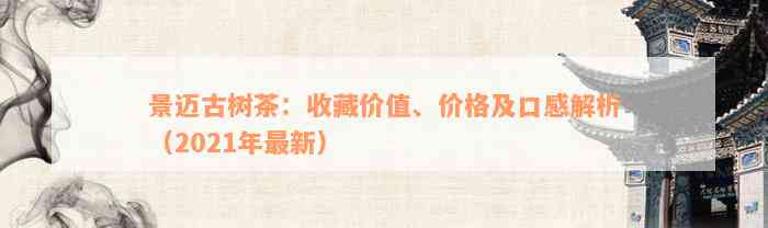 景迈古树茶：收藏价值、价格及口感解析（2021年最新）