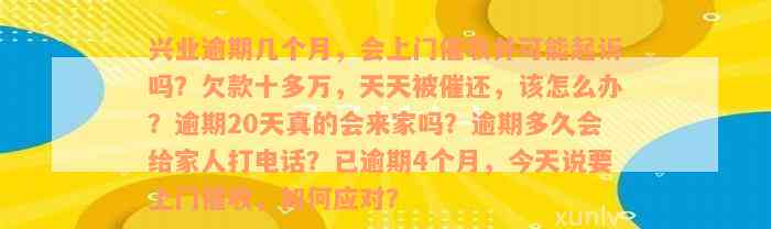 兴业逾期几个月，会上门催收并可能起诉吗？欠款十多万，天天被催还，该怎么办？逾期20天真的会来家吗？逾期多久会给家人打电话？已逾期4个月，今天说要上门催收，如何应对？