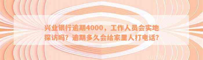 兴业银行逾期4000，工作人员会实地探访吗？逾期多久会给家里人打电话？